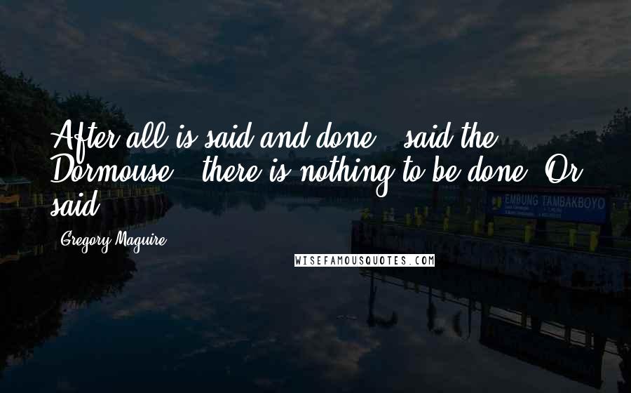 Gregory Maguire Quotes: After all is said and done," said the Dormouse, "there is nothing to be done. Or said.