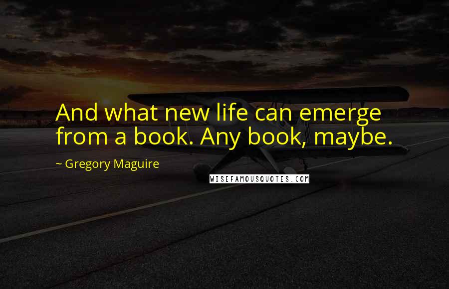 Gregory Maguire Quotes: And what new life can emerge from a book. Any book, maybe.