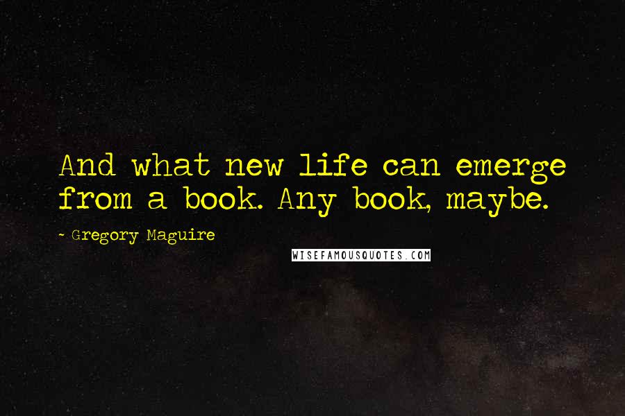 Gregory Maguire Quotes: And what new life can emerge from a book. Any book, maybe.