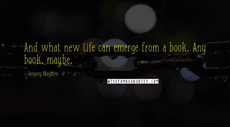 Gregory Maguire Quotes: And what new life can emerge from a book. Any book, maybe.