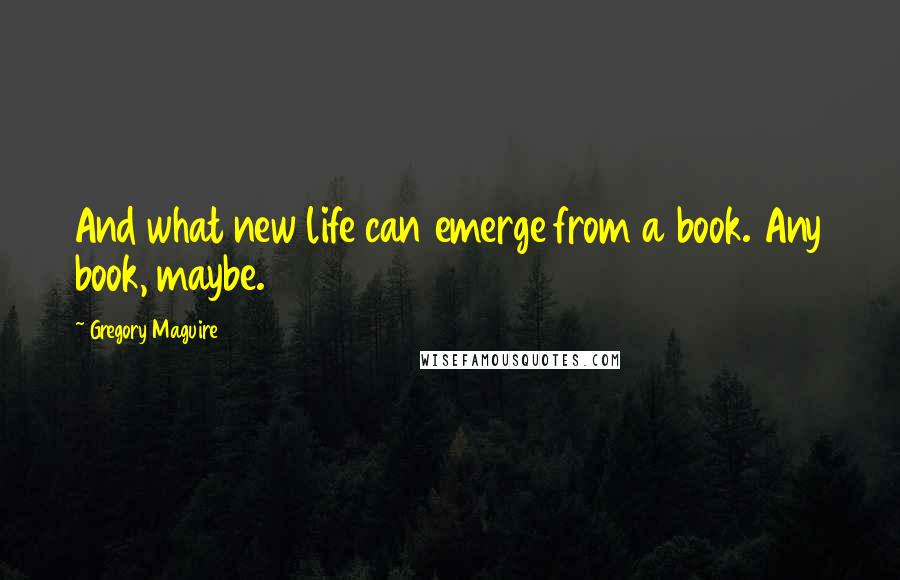 Gregory Maguire Quotes: And what new life can emerge from a book. Any book, maybe.