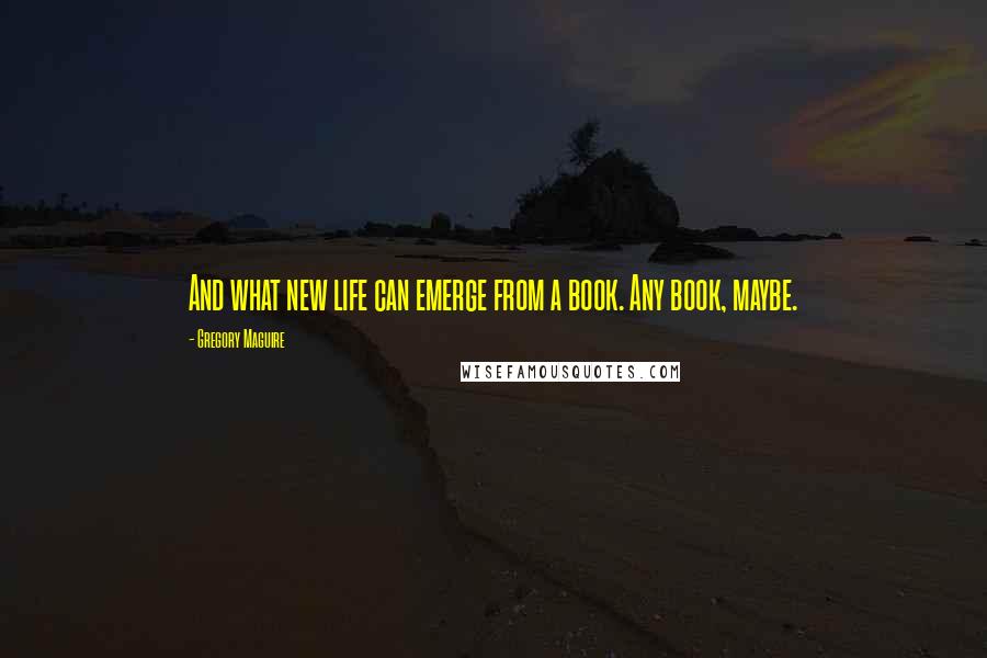 Gregory Maguire Quotes: And what new life can emerge from a book. Any book, maybe.