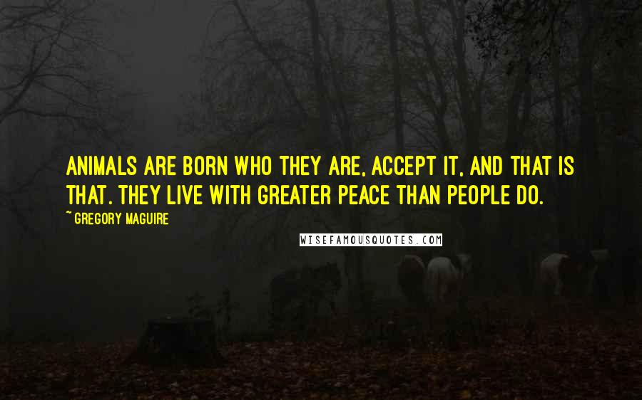 Gregory Maguire Quotes: Animals are born who they are, accept it, and that is that. They live with greater peace than people do.