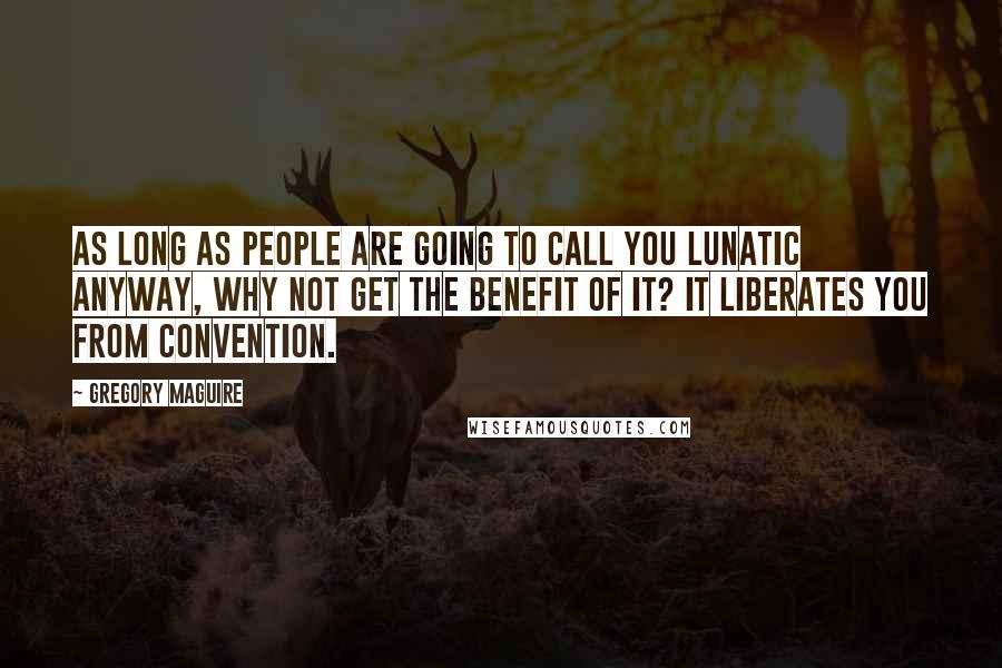 Gregory Maguire Quotes: As long as people are going to call you lunatic anyway, why not get the benefit of it? It liberates you from convention.