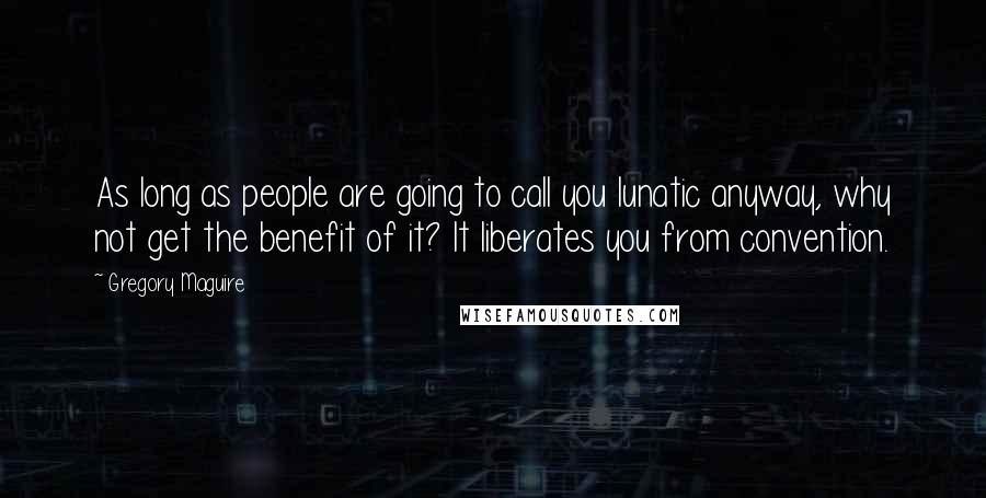 Gregory Maguire Quotes: As long as people are going to call you lunatic anyway, why not get the benefit of it? It liberates you from convention.