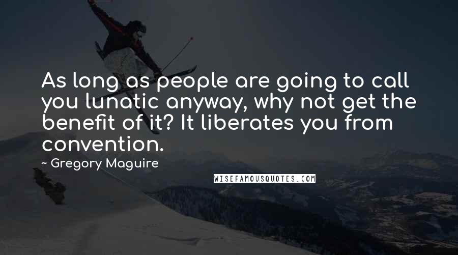 Gregory Maguire Quotes: As long as people are going to call you lunatic anyway, why not get the benefit of it? It liberates you from convention.