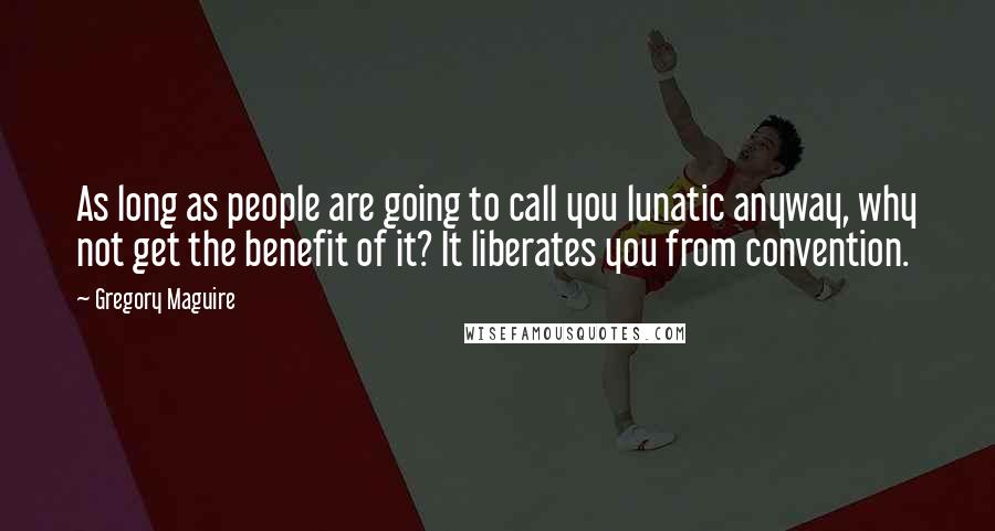 Gregory Maguire Quotes: As long as people are going to call you lunatic anyway, why not get the benefit of it? It liberates you from convention.