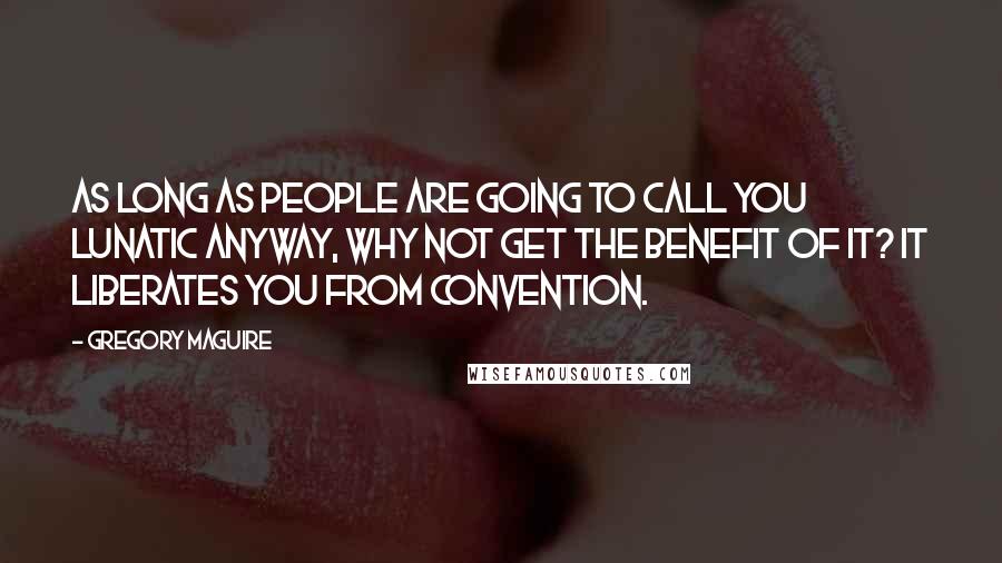 Gregory Maguire Quotes: As long as people are going to call you lunatic anyway, why not get the benefit of it? It liberates you from convention.