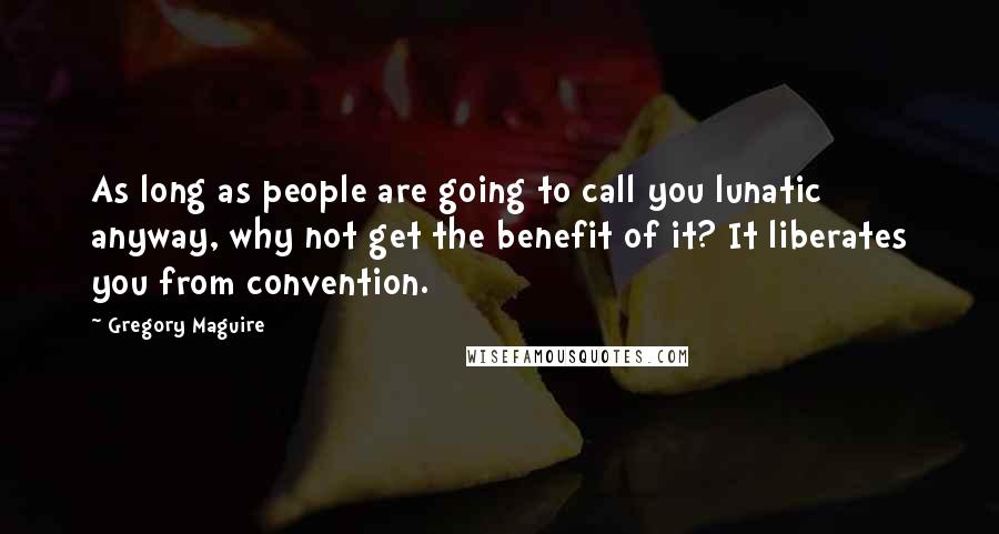 Gregory Maguire Quotes: As long as people are going to call you lunatic anyway, why not get the benefit of it? It liberates you from convention.