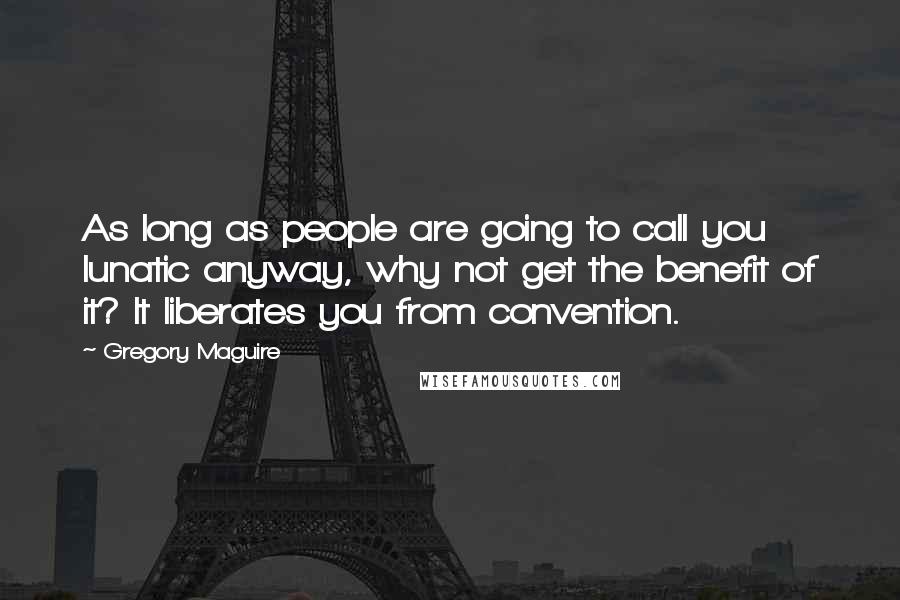 Gregory Maguire Quotes: As long as people are going to call you lunatic anyway, why not get the benefit of it? It liberates you from convention.