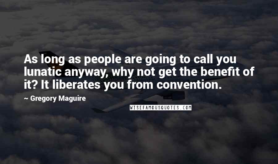 Gregory Maguire Quotes: As long as people are going to call you lunatic anyway, why not get the benefit of it? It liberates you from convention.