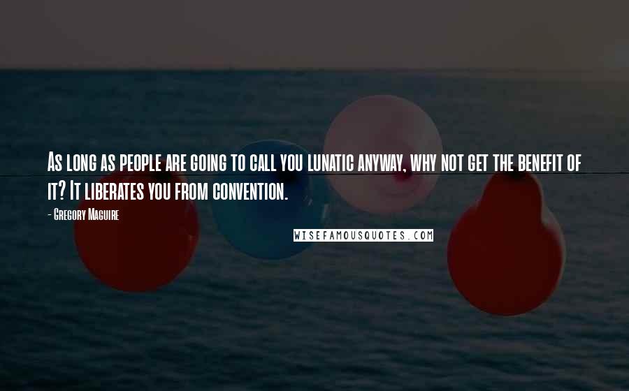 Gregory Maguire Quotes: As long as people are going to call you lunatic anyway, why not get the benefit of it? It liberates you from convention.