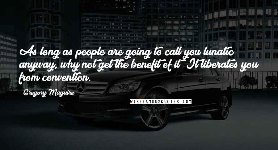 Gregory Maguire Quotes: As long as people are going to call you lunatic anyway, why not get the benefit of it? It liberates you from convention.