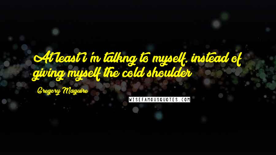 Gregory Maguire Quotes: At least i'm talkng to myself. instead of giving myself the cold shoulder