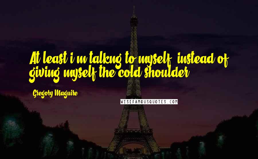 Gregory Maguire Quotes: At least i'm talkng to myself. instead of giving myself the cold shoulder