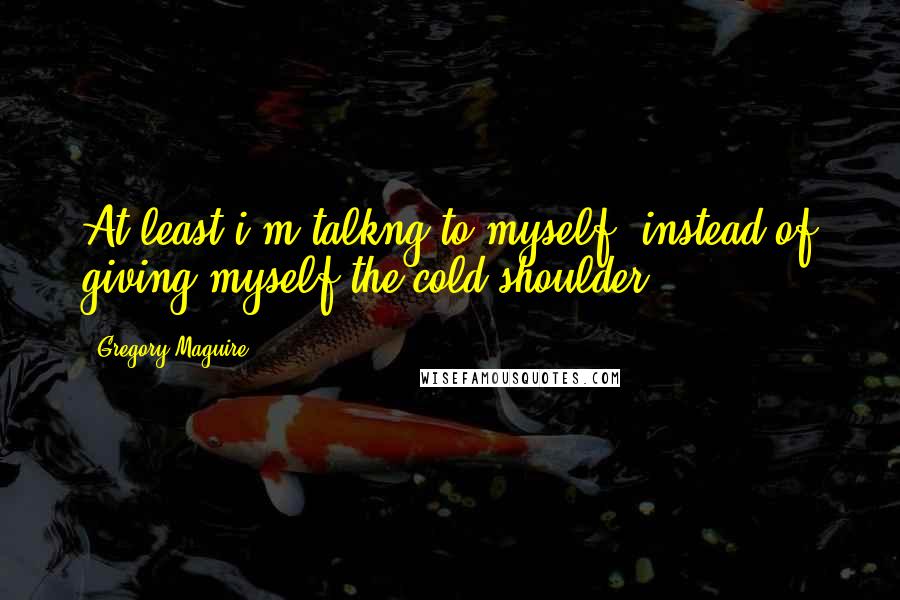 Gregory Maguire Quotes: At least i'm talkng to myself. instead of giving myself the cold shoulder