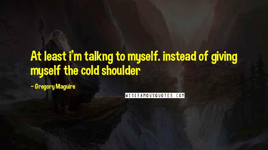 Gregory Maguire Quotes: At least i'm talkng to myself. instead of giving myself the cold shoulder