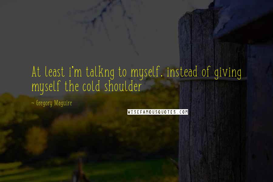 Gregory Maguire Quotes: At least i'm talkng to myself. instead of giving myself the cold shoulder