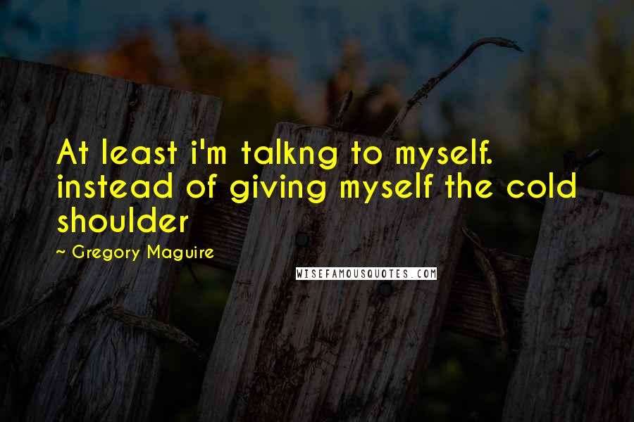 Gregory Maguire Quotes: At least i'm talkng to myself. instead of giving myself the cold shoulder