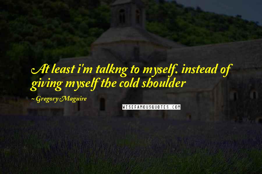 Gregory Maguire Quotes: At least i'm talkng to myself. instead of giving myself the cold shoulder