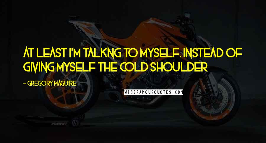 Gregory Maguire Quotes: At least i'm talkng to myself. instead of giving myself the cold shoulder