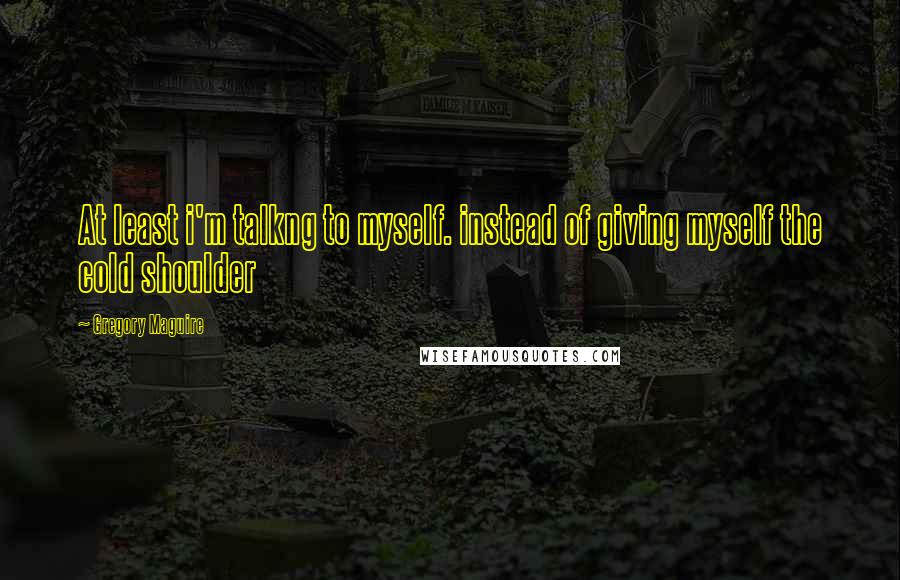 Gregory Maguire Quotes: At least i'm talkng to myself. instead of giving myself the cold shoulder