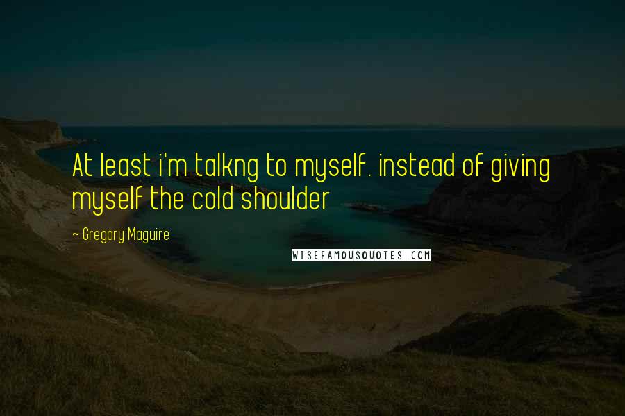 Gregory Maguire Quotes: At least i'm talkng to myself. instead of giving myself the cold shoulder