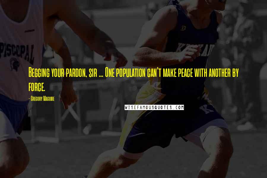 Gregory Maguire Quotes: Begging your pardon, sir ... One population can't make peace with another by force.