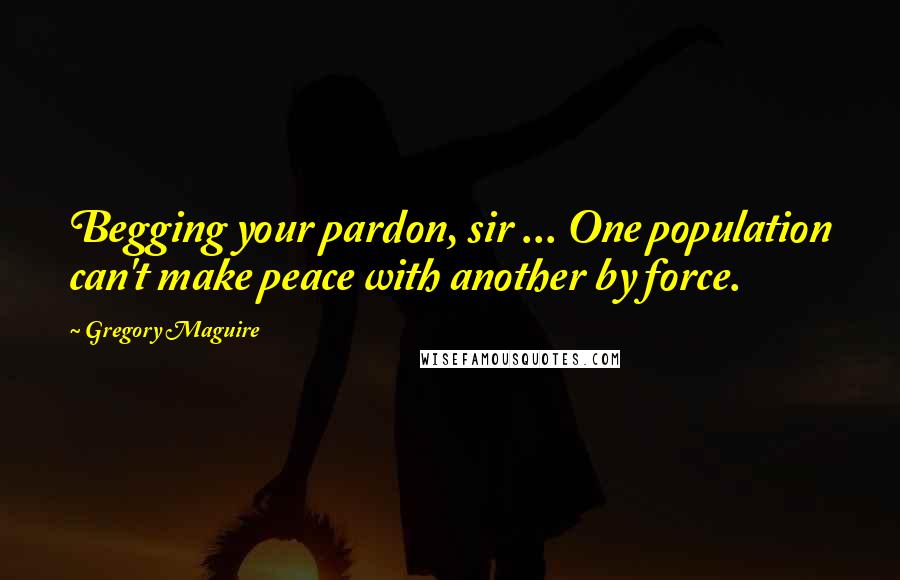 Gregory Maguire Quotes: Begging your pardon, sir ... One population can't make peace with another by force.
