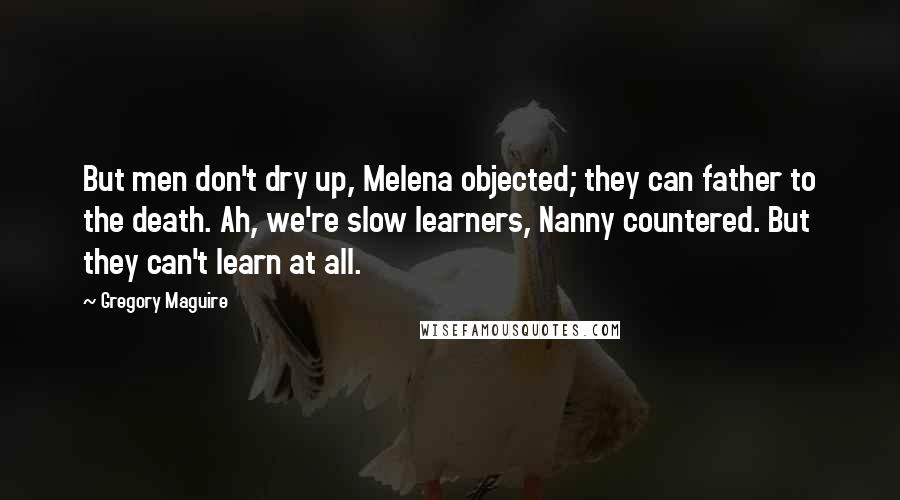 Gregory Maguire Quotes: But men don't dry up, Melena objected; they can father to the death. Ah, we're slow learners, Nanny countered. But they can't learn at all.