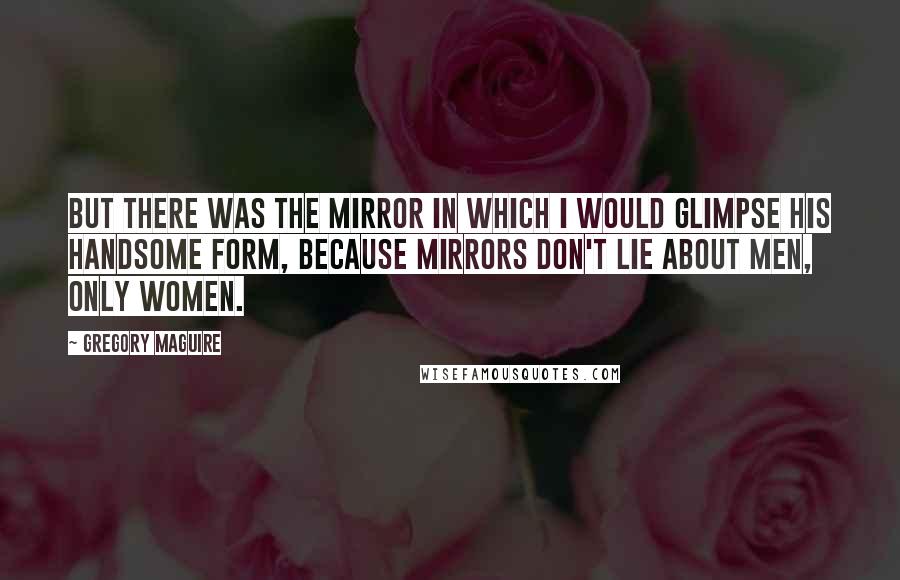 Gregory Maguire Quotes: But there was the mirror in which I would glimpse his handsome form, because mirrors don't lie about men, only women.