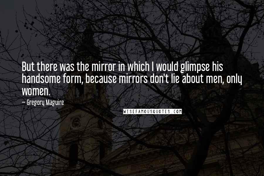 Gregory Maguire Quotes: But there was the mirror in which I would glimpse his handsome form, because mirrors don't lie about men, only women.