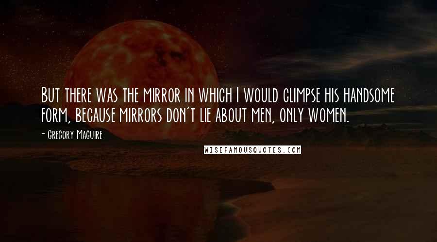 Gregory Maguire Quotes: But there was the mirror in which I would glimpse his handsome form, because mirrors don't lie about men, only women.