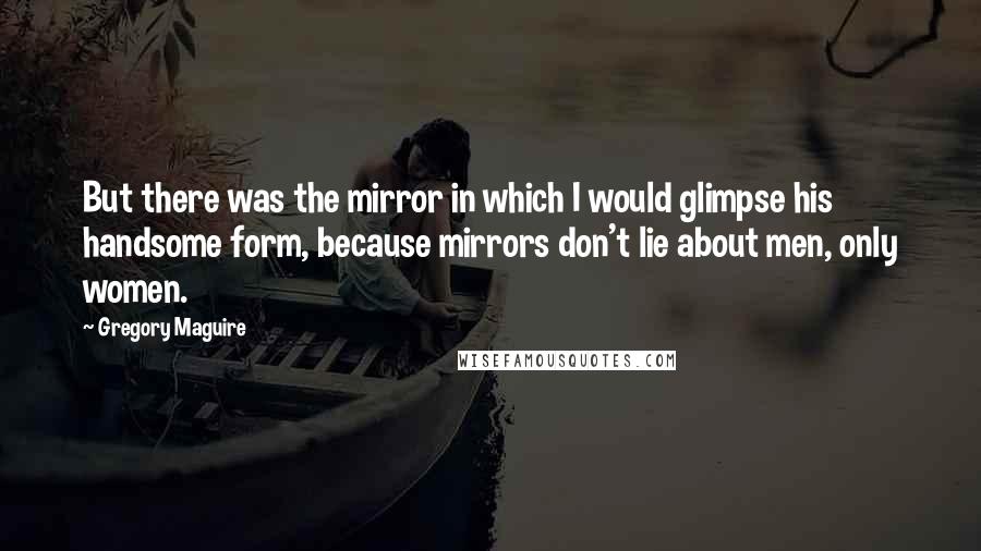 Gregory Maguire Quotes: But there was the mirror in which I would glimpse his handsome form, because mirrors don't lie about men, only women.