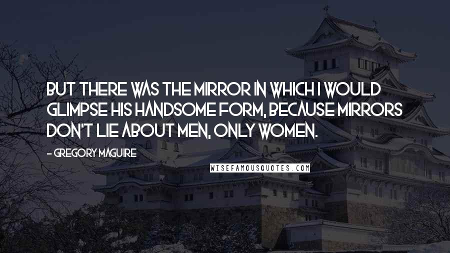 Gregory Maguire Quotes: But there was the mirror in which I would glimpse his handsome form, because mirrors don't lie about men, only women.
