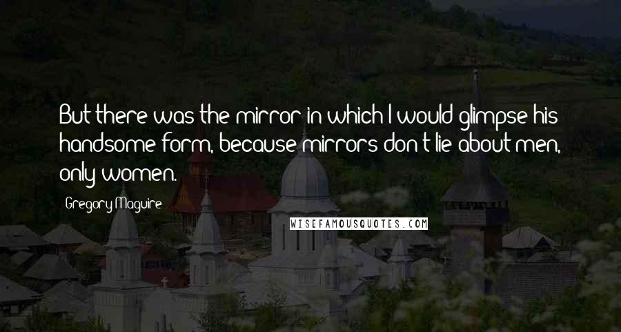 Gregory Maguire Quotes: But there was the mirror in which I would glimpse his handsome form, because mirrors don't lie about men, only women.