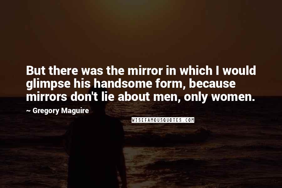 Gregory Maguire Quotes: But there was the mirror in which I would glimpse his handsome form, because mirrors don't lie about men, only women.