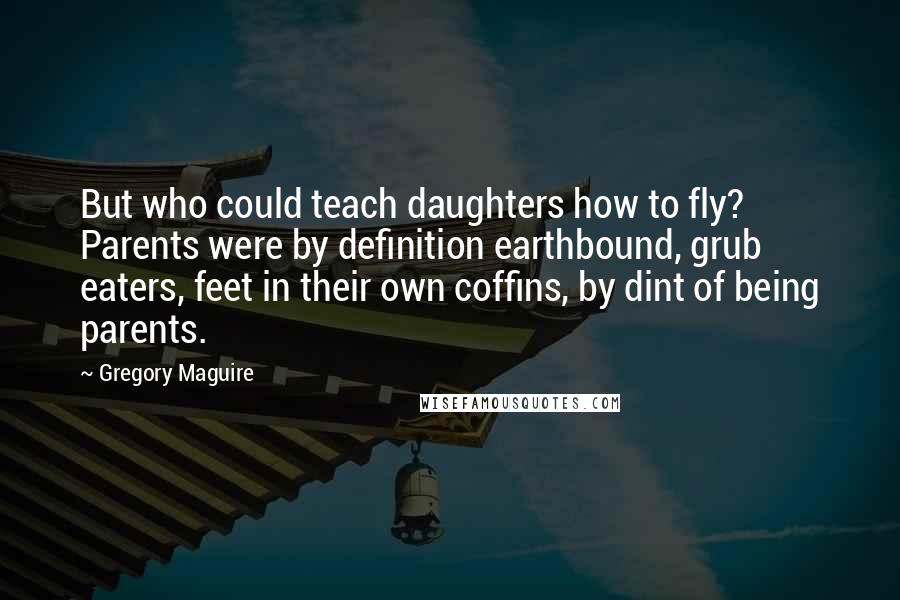 Gregory Maguire Quotes: But who could teach daughters how to fly? Parents were by definition earthbound, grub eaters, feet in their own coffins, by dint of being parents.