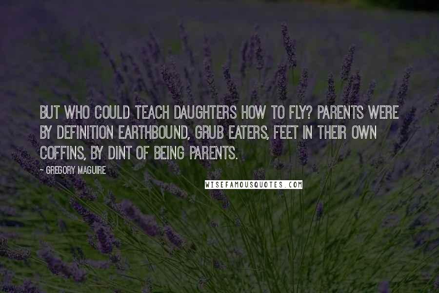 Gregory Maguire Quotes: But who could teach daughters how to fly? Parents were by definition earthbound, grub eaters, feet in their own coffins, by dint of being parents.