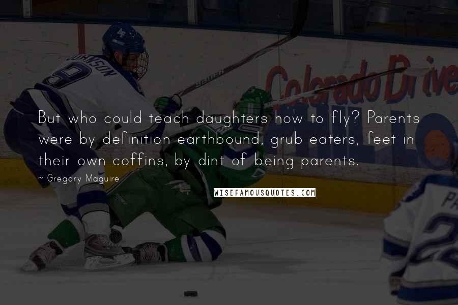 Gregory Maguire Quotes: But who could teach daughters how to fly? Parents were by definition earthbound, grub eaters, feet in their own coffins, by dint of being parents.