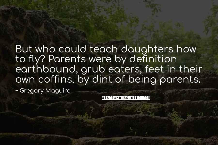 Gregory Maguire Quotes: But who could teach daughters how to fly? Parents were by definition earthbound, grub eaters, feet in their own coffins, by dint of being parents.