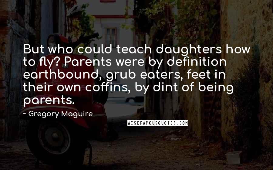 Gregory Maguire Quotes: But who could teach daughters how to fly? Parents were by definition earthbound, grub eaters, feet in their own coffins, by dint of being parents.