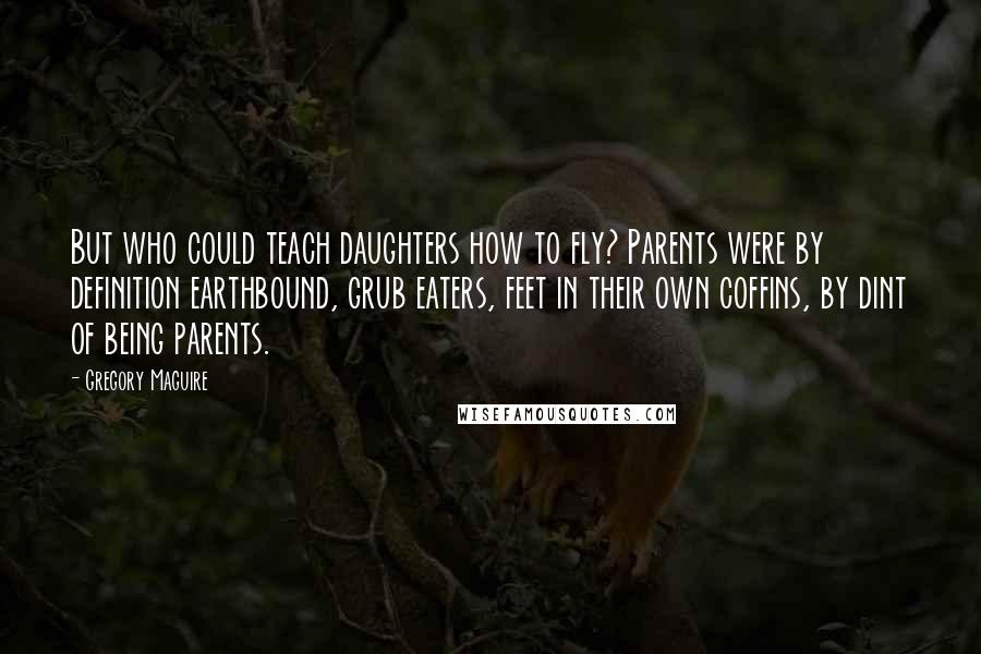 Gregory Maguire Quotes: But who could teach daughters how to fly? Parents were by definition earthbound, grub eaters, feet in their own coffins, by dint of being parents.