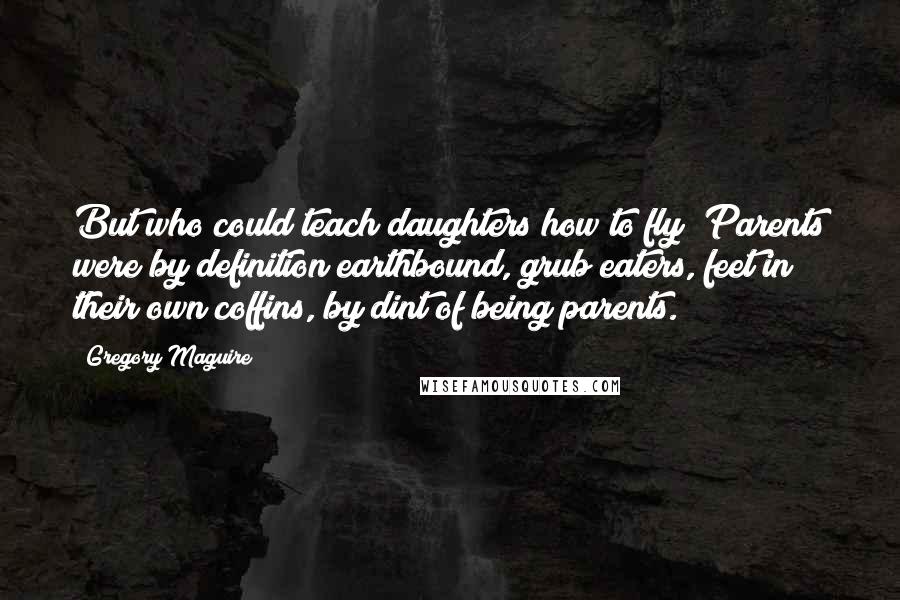 Gregory Maguire Quotes: But who could teach daughters how to fly? Parents were by definition earthbound, grub eaters, feet in their own coffins, by dint of being parents.