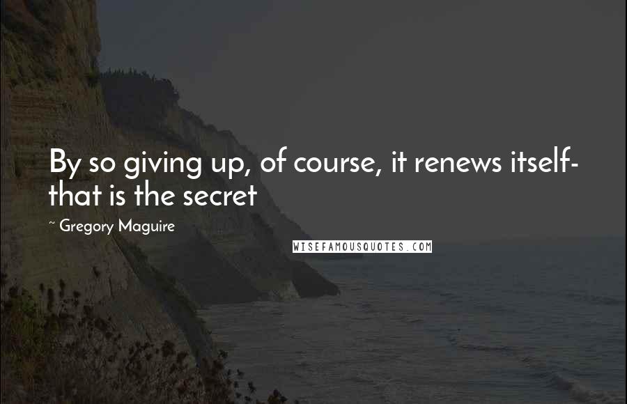 Gregory Maguire Quotes: By so giving up, of course, it renews itself- that is the secret
