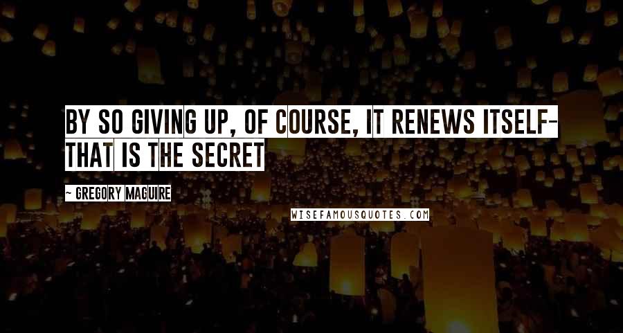 Gregory Maguire Quotes: By so giving up, of course, it renews itself- that is the secret