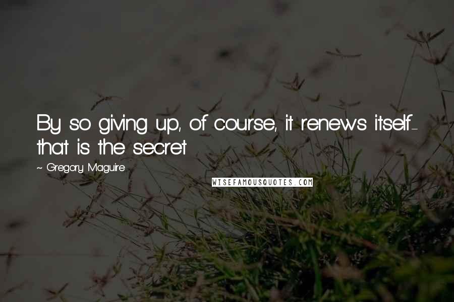 Gregory Maguire Quotes: By so giving up, of course, it renews itself- that is the secret