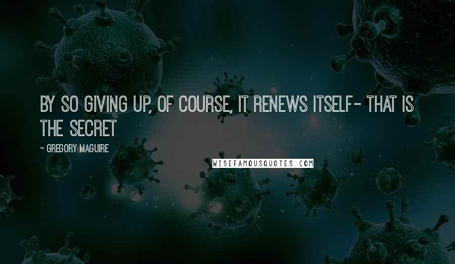 Gregory Maguire Quotes: By so giving up, of course, it renews itself- that is the secret