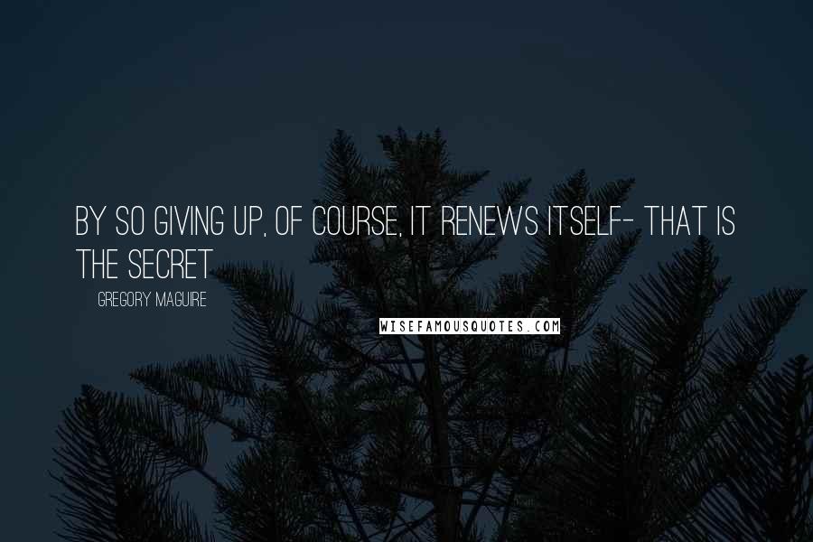 Gregory Maguire Quotes: By so giving up, of course, it renews itself- that is the secret