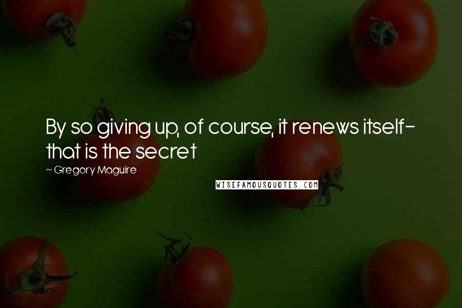 Gregory Maguire Quotes: By so giving up, of course, it renews itself- that is the secret